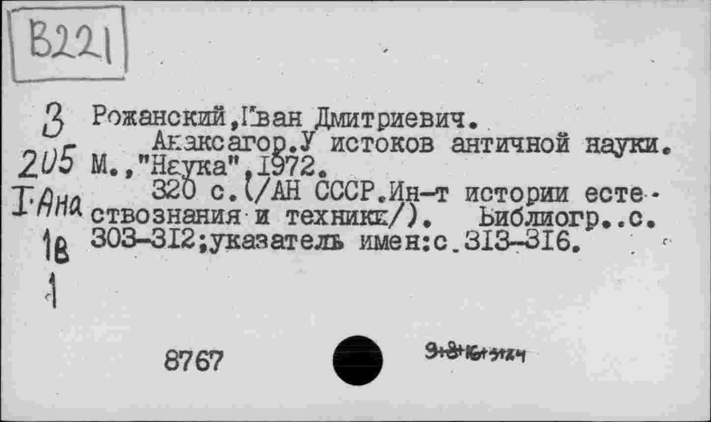 ﻿вщ
з 2ü5 ТДна
Iß
Рожанский,Еван Дмитриевич.
Анаксагор.У истоков античной науки. М.»"Наука",1972.
320 с.l/АН СССР,Ин-т истории естествознания и техники/). Ьиблиогр..с. 303-312; указ ат ель имен:с,313-316.
8767
